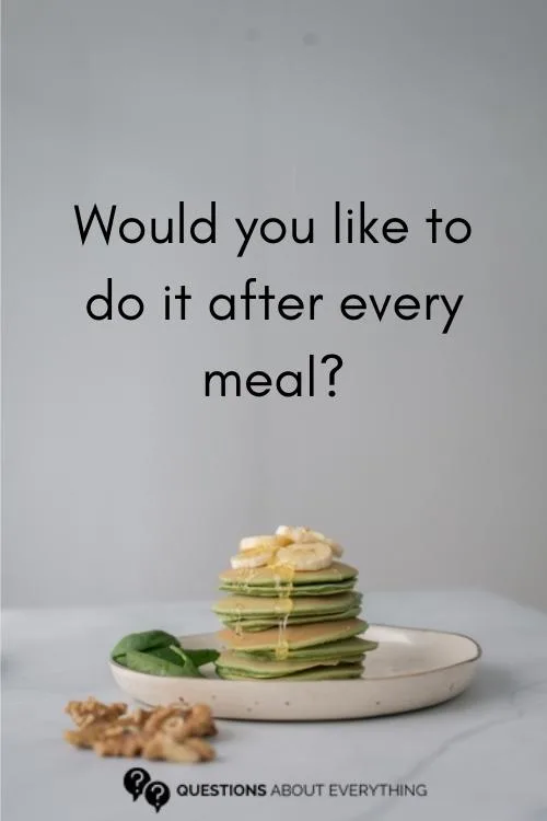 dirty question to as a guy on whether they'd like to do it after every meal